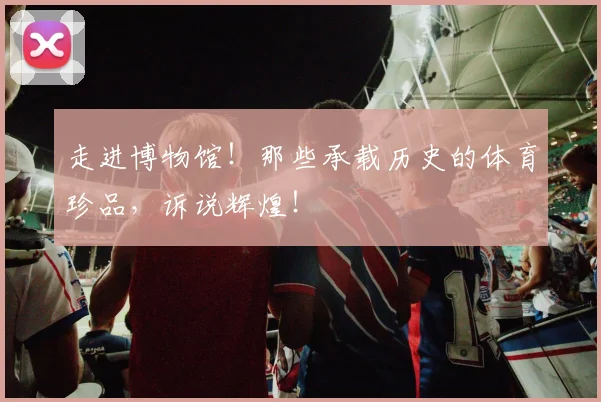 走进博物馆！那些承载历史的体育珍品，诉说辉煌！