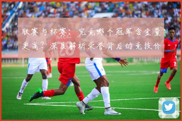 联赛与杯赛：究竟哪个冠军含金量更高？深度解析荣誉背后的竞技价值